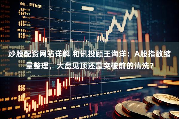炒股配资网站详解 和讯投顾王海洋：A股指数缩量整理，大盘见顶还是突破前的清洗？