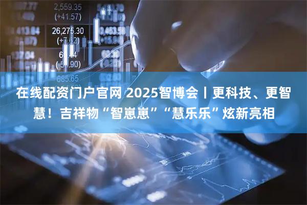 在线配资门户官网 2025智博会丨更科技、更智慧！吉祥物“智崽崽”“慧乐乐”炫新亮相