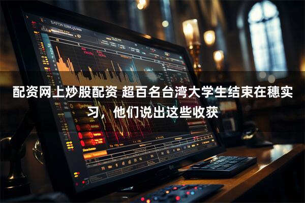 配资网上炒股配资 超百名台湾大学生结束在穗实习，他们说出这些收获