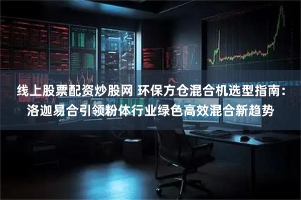 线上股票配资炒股网 环保方仓混合机选型指南：洛迦易合引领粉体行业绿色高效混合新趋势