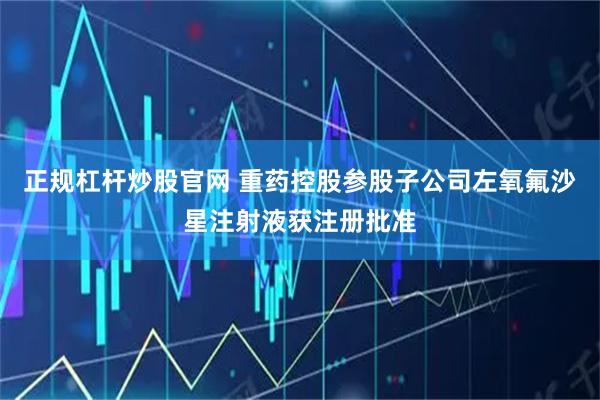 正规杠杆炒股官网 重药控股参股子公司左氧氟沙星注射液获注册批准