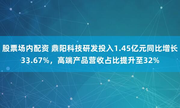 股票场内配资 鼎阳科技研发投入1.45亿元同比增长33.67%，高端产品营收占比提升至32%