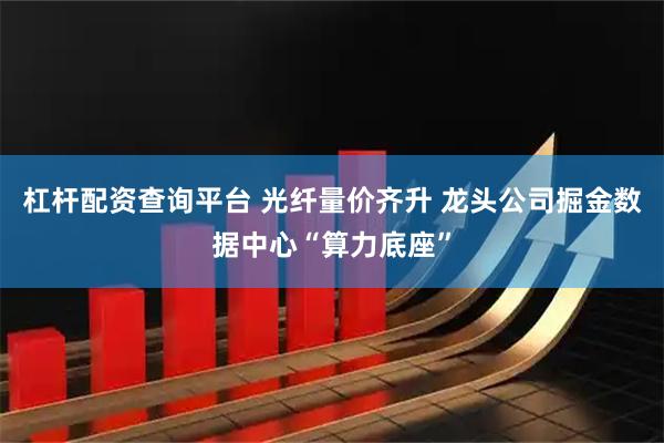 杠杆配资查询平台 光纤量价齐升 龙头公司掘金数据中心“算力底座”